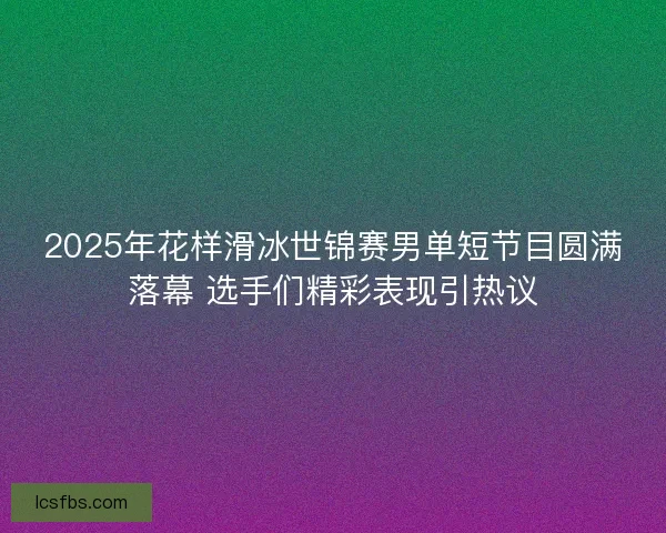 2025年花样滑冰世锦赛男单短节目圆满落幕 选手们精彩表现引热议