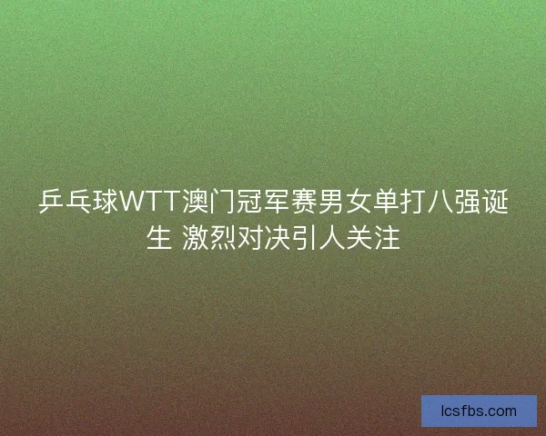 乒乓球WTT澳门冠军赛男女单打八强诞生 激烈对决引人关注