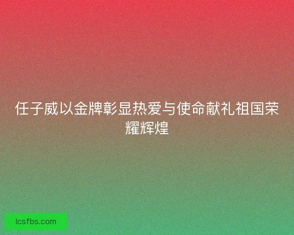 任子威以金牌彰显热爱与使命献礼祖国荣耀辉煌