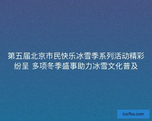 第五届北京市民快乐冰雪季系列活动精彩纷呈 多项冬季盛事助力冰雪文化普及