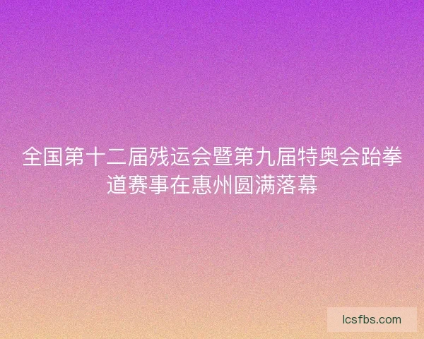 全国第十二届残运会暨第九届特奥会跆拳道赛事在惠州圆满落幕